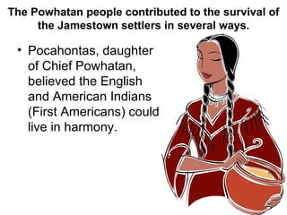 The Powhatan people contributed to the survival of the Jamestown settlers in several ways. Pocahontas, daughter of Chief Powhatan, believed the English and American Indians (First Americans) could live in harmony. 