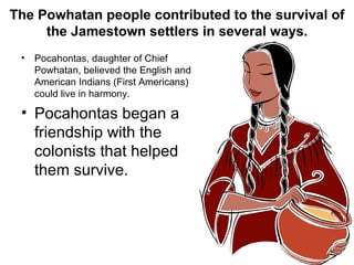 The Powhatan people contributed to the survival of the Jamestown settlers in several ways. Pocahontas, daughter of Chief Powhatan, believed the English and American Indians (First Americans) could live in harmony. Pocahontas began a friendship with the colonists that helped them survive. 