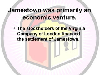 Jamestown was primarily an economic venture. The stockholders of the Virginia Company of London financed the settlement of Jamestown. 