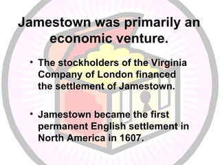 Jamestown was primarily an economic venture. The stockholders of the Virginia Company of London financed the settlement of Jamestown. Jamestown became the first permanent English settlement in North America in 1607. 