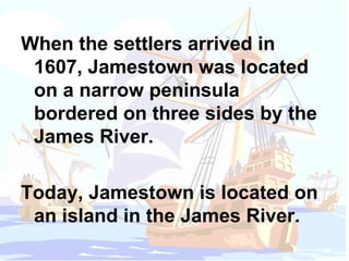 When the settlers arrived in 1607, Jamestown was located on a narrow peninsula bordered on three sides by the James River.  Today, Jamestown is located on an island in the James River. 