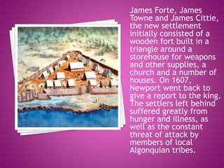 James Forte, James
Towne and James Cittie,
the new settlement
initially consisted of a
wooden fort built in a
triangle around a
storehouse for weapons
and other supplies, a
church and a number of
houses. On 1607,
Newport went back to
give a report to the king.
The settlers left behind
suffered greatly from
hunger and illness, as
well as the constant
threat of attack by
members of local
Algonquian tribes.
 