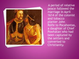 A period of relative
peace followed the
marriage in April
1614 of the colonist
and tobacco
planter John
Rolfe to Pocahontas,
a daughter of Chief
Powhatan who had
been captured by
the settlers and
converted to
Christianity.
 
