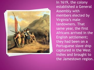 In 1619, the colony
established a General
Assembly with
members elected by
Virginia’s male
landowners. That
same year, the first
Africans arrived in the
English settlement;
they had been on a
Portuguese slave ship
captured in the West
Indies and brought to
the Jamestown region.
 