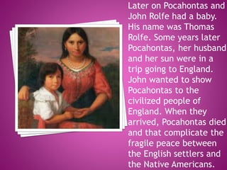 Later on Pocahontas and
John Rolfe had a baby.
His name was Thomas
Rolfe. Some years later
Pocahontas, her husband
and her sun were in a
trip going to England.
John wanted to show
Pocahontas to the
civilized people of
England. When they
arrived, Pocahontas died
and that complicate the
fragile peace between
the English settlers and
the Native Americans.
 