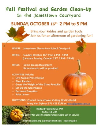 WHERE:	
  	
  	
  Jamestown	
  Elementary	
  School	
  Courtyard
WHEN:	
  	
  	
  	
  	
  Sunday,	
  October	
  16th from	
  2	
  PM	
  -­‐ 5	
  PM
(raindate Sunday,	
  October	
  23rd,	
  2	
  PM	
  -­‐ 5	
  PM)
WHAT:	
  	
  	
  	
  	
  	
  Come	
  dressed	
  to	
  garden!
Refreshments	
  will	
  be	
  provided
Fall Festival and Garden Clean-Up
In the Jamestown Courtyard
SUNDAY,	
  OCTOBER	
  16th 2	
  PM	
  to	
  5	
  PM
Bring	
  your	
  kiddos	
  and	
  garden	
  tools
Join	
  us	
  for	
  an	
  afternoon	
  of	
  gardening	
  fun!
ACTIVITIES	
  include:	
  
o Live	
  Animal	
  Presentation	
  
o Plant	
  Pansies
o Guess	
  the	
  Weight	
  of	
  the	
  Giant	
  Pumpkin
o Set Up	
  the	
  Greenhouse
o Decorate	
  Pumpkins
o Rake	
  Leaves
Hosted	
  by	
  Jamestown	
   PTA
Partnered	
  with	
  
The	
  Center	
  for Green	
  Schools:	
  Green	
  Apple	
  Day	
  of	
  Service	
  
mygreenapple.org |	
  @mygreenschools |	
  #greenapple
QUESTIONS?	
  Contact	
  Jamestown’s	
  Visiting	
  Horticulturist
Mary	
  Van	
  Dyke	
  at	
  571	
  425	
  5278	
  or	
  mary@greenstem.us
 
