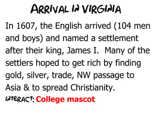 Arrival in Virginia
In 1607, the English arrived (104 men
and boys) and named a settlement
after their king, James I. Many of the
settlers hoped to get rich by finding
gold, silver, trade, NW passage to
Asia & to spread Christianity.
interact: College mascot
 