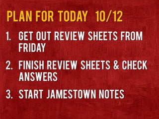 Plan for today 10/12
1. Get out review sheets from
Friday
2. Finish Review sheets & check
answers
3. Start Jamestown Notes
 