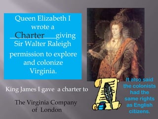 Queen Elizabeth I wrote a  _____________giving Sir Walter Raleigh Charter permission to explore  and colonize  Virginia. It also said the colonists had the same rights as English citizens. King James I gave  a charter to The Virginia Company  of  London 