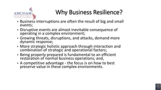 Why Business Resilience?
 Business interruptions are often the result of big and small
events;
 Disruptive events are almost inevitable consequence of
operating in a complex environment;
 Growing threats, disruptions, and attacks, demand more
dynamic response;
 More strategic holistic approach through interaction and
combination of strategic and operational factors;
 Being properly prepared is fundamental to an efficient
restoration of normal business operations; and,
 A competitive advantage - the focus is on how to best
preserve value in these complex environments.
 