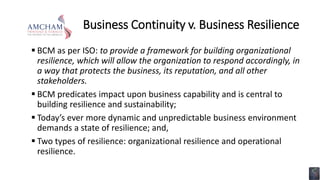 Business Continuity v. Business Resilience
 BCM as per ISO: to provide a framework for building organizational
resilience, which will allow the organization to respond accordingly, in
a way that protects the business, its reputation, and all other
stakeholders.
 BCM predicates impact upon business capability and is central to
building resilience and sustainability;
 Today’s ever more dynamic and unpredictable business environment
demands a state of resilience; and,
 Two types of resilience: organizational resilience and operational
resilience.
 