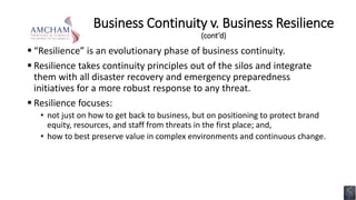 Business Continuity v. Business Resilience
(cont’d)
 “Resilience” is an evolutionary phase of business continuity.
 Resilience takes continuity principles out of the silos and integrate
them with all disaster recovery and emergency preparedness
initiatives for a more robust response to any threat.
 Resilience focuses:
• not just on how to get back to business, but on positioning to protect brand
equity, resources, and staff from threats in the first place; and,
• how to best preserve value in complex environments and continuous change.
 
