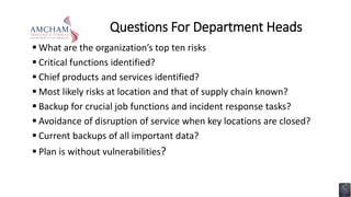 Questions For Department Heads
 What are the organization’s top ten risks
 Critical functions identified?
 Chief products and services identified?
 Most likely risks at location and that of supply chain known?
 Backup for crucial job functions and incident response tasks?
 Avoidance of disruption of service when key locations are closed?
 Current backups of all important data?
 Plan is without vulnerabilities?
 