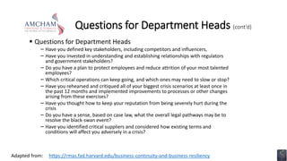 Questions for Department Heads (cont’d)
 Questions for Department Heads
− Have you defined key stakeholders, including competitors and influencers,
− Have you invested in understanding and establishing relationships with regulators
and government stakeholders?
− Do you have a plan to protect employees and reduce attrition of your most talented
employees?
− Which critical operations can keep going, and which ones may need to slow or stop?
− Have you rehearsed and critiqued all of your biggest crisis scenarios at least once in
the past 12 months and implemented improvements to processes or other changes
arising from these exercises?
− Have you thought how to keep your reputation from being severely hurt during the
crisis
− Do you have a sense, based on case law, what the overall legal pathways may be to
resolve the black-swan event?
− Have you identified critical suppliers and considered how existing terms and
conditions will affect you adversely in a crisis?
https://rmas.fad.harvard.edu/business-continuity-and-business-resiliency
Adapted from:
 