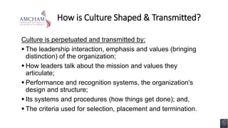 How is Culture Shaped & Transmitted?
Culture is perpetuated and transmitted by:
 The leadership interaction, emphasis and values (bringing
distinction) of the organization;
 How leaders talk about the mission and values they
articulate;
 Performance and recognition systems, the organization's
design and structure;
 Its systems and procedures (how things get done); and,
 The criteria used for selection, placement and termination.
 