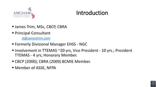Introduction
 James Trim, MSc, CBCP, CBRA
 Principal Consultant
jt@jamestrim.com
 Formerly Divisional Manager EHSS - NGC
 Involvement in TTEMAS ~20 yrs, Vice President - 10 yrs.; President
TTEMAS - 4 yrs; Honorary Member.
 CBCP (2000); CBRA (2009) BCMIE Member.
 Member of ASSE, NFPA
 