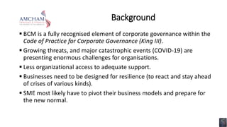 Background
 BCM is a fully recognised element of corporate governance within the
Code of Practice for Corporate Governance (King III).
 Growing threats, and major catastrophic events (COVID-19) are
presenting enormous challenges for organisations.
 Less organizational access to adequate support.
 Businesses need to be designed for resilience (to react and stay ahead
of crises of various kinds).
 SME most likely have to pivot their business models and prepare for
the new normal.
 