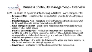Business Continuity Management – Overview
BCM is a series of dynamic, interlocking initiatives - core components:
₋ Emergency Plan – enablement of life and safety; what to do when things go
wrong
₋ Disaster Recovery Plan – recapture of infrastructure and technologies; what
to do to get it back to normal (now subsumed in BCP)
₋ Crisis Management Plan – playbook to mobilize and communicate during a
disaster; what to tell people
₋ Business Continuity Plan – retrieval and resumption of business processes;
what to do in the meantime to continue delivery of products and services at
an acceptable predefined minimum level and safeguard the interests of key
stakeholders (process-driven approach).
₋ Business Resiliency - the ability to deliver on the vision and brand promise, in
the face of a crisis (more strategic approach).
₋ Governance ─ strategic oversight and management of the program
 