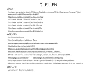 VIDEO
https://www.youtube.com/watch?v=XEN_mkuV0sU
http://www.ardmediathek.de/tv/LIDO/James-Turrell-Den-Himmel-auf-Erden/Bayerisches-Fernsehen/Video?
documentId=18014888&bcastId=14912680
http://jamesturrell.com/
thewildmagazine.com/blog/james-turrells-aten-reign-at-the-guggenheim/
https://en.wikipedia.org/wiki/James_Turrell
James Turrell - Geometrie des Lichts
WEBSITES
LITERATUR
http://kultur-online.net/?q=node/11416
http://www.guggenheim.org/new-york/exhibitions/past/exhibit/4819
http://mmk-frankfurt.de/de/sammlung/werkuebersicht/?kuenstler=3185&all=1
https://www.youtube.com/watch?v=-FVhUFtoA78
https://www.youtube.com/watch?v=FJAfaXq8WxA
https://www.youtube.com/watch?v=Wih1K71hYlk
https://www.youtube.com/watch?v=_bvg6kaWIeo
https://www.youtube.com/watch?v=QWekIcZaKns
QUELLEN
http://theconversation.com/experiments-with-light-james-turrell-dazzles-at-the-nga-35677
http://nga.gov.au/jamesturrell/ / http://nga.gov.au/jamesturrell/#vimeogallery
http://blogs.artinfo.com/lacmonﬁre/2013/04/21/james-turrell%E2%80%99s-ganzfeld-experiment/
http://www.nytimes.com/2013/06/16/magazine/how-james-turrell-knocked-the-art-world-off-its-feet.html?_r=0
 