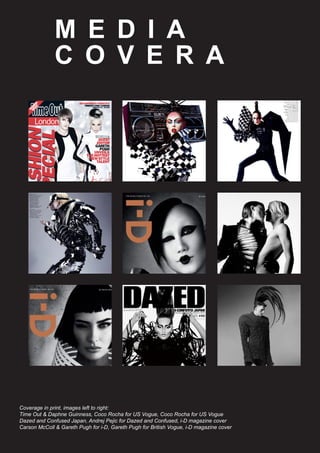 M E D I A
C O V E R A G E
Coverage in print, images left to right:
Time Out & Daphne Guinness, Coco Rocha for US Vogue, Coco Rocha for US Vogue
Dazed and Confused Japan, Andrej Pejic for Dazed and Confused, i-D magazine cover
Carson McColl & Gareth Pugh for i-D, Gareth Pugh for British Vogue, i-D magazine cover
 