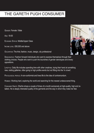 Gender: Female / Male
Age: 18-55
Economic Status: Middle/Upper Class
Income level: £60,000 and above
Occupation: The Arts; fashion, music, design, city professional
Demographic: Fashion forward individuals who want to express themselves through their
clothing choices. People who want to push the boundries of gender steriotypes and binary
oppositions.
Lifestyle: Daily life includes spending time with other creatives, trying their hand at something
new, visiting galleries, often going to high profile events but not fitting into the ‘in crowd’.
Psycological profile: A non-conformist and lives life to the idea of contramundum.
Hobbies: Working hard, exploring the world and searching for the newest undescovered thing.
Consumer Habits: She/he shops a couple of times of a month exclusively at high-quality, high end re-
tailers. He is deeply interested quality of the garments and the way in which they make her feel.
THE GARETH PUGH CONSUMER
 