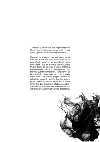 The brand currently has one flagship store in
Hong Kong which was opened in 2011, but
have no plans to open anymore anytime soon.
Commercial success has not come easi-
ly to the brand and there have been times
where Pugh says “he has struggled to make
ends meet”, due to the very nature Gareth
Pugh’s brand of innovative luxury breaking
even becomes difficult. Extreme pieces con-
structed out of fine materials, have proven to
lack appeal to the market who can actually
afford them. The ‘Gareth Pugh Customer’ is
difficult to pinpoint, perhaps the best exam-
ple is Daphne Guinness, whom was a friend
of the late Lee Alexander McQueen and Is-
abella Blow. Guinness has on numerous oc-
casions purchased Pugh’s entire collections.
 