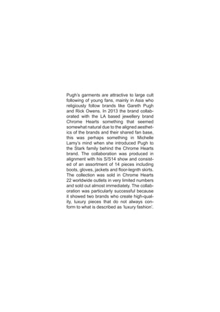 Pugh’s garments are attractive to large cult
following of young fans, mainly in Asia who
religiously follow brands like Gareth Pugh
and Rick Owens. In 2013 the brand collab-
orated with the LA based jewellery brand
Chrome Hearts something that seemed
somewhat natural due to the aligned aesthet-
ics of the brands and their shared fan base,
this was perhaps something in Michelle
Lamy’s mind when she introduced Pugh to
the Stark family behind the Chrome Hearts
brand. The collaboration was produced in
alignment with his S/S14 show and consist-
ed of an assortment of 14 pieces including
boots, gloves, jackets and floor-legnth skirts.
The collection was sold in Chrome Hearts
22 worldwide outlets in very limited numbers
and sold out almost immediately. The collab-
oration was particularly successful because
it showed two brands who create high-qual-
ity, luxury pieces that do not always con-
form to what is described as ‘luxury fashion’.
 