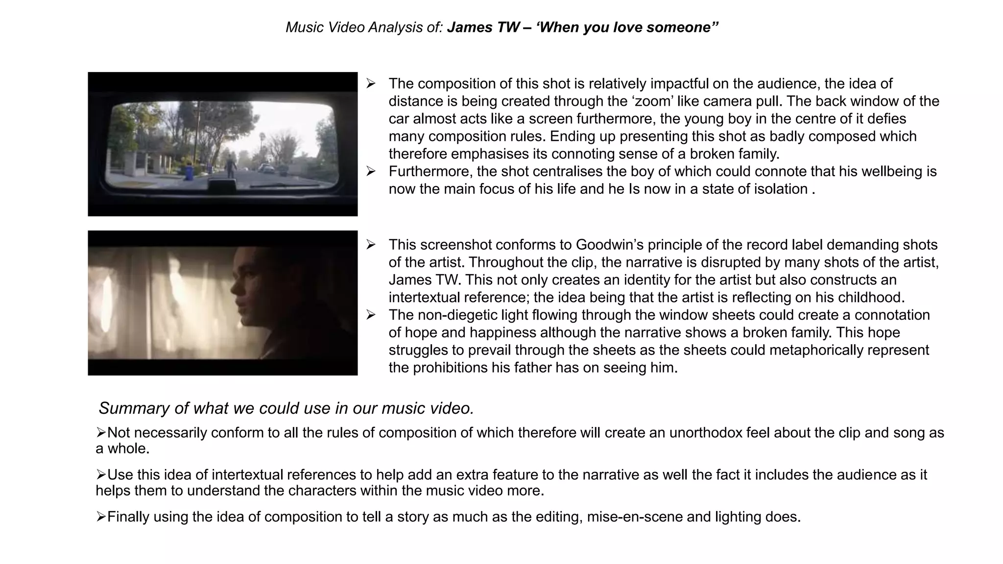 Music Video Analysis of: James TW – ‘When you love someone”
 The composition of this shot is relatively impactful on the audience, the idea of
distance is being created through the ‘zoom’ like camera pull. The back window of the
car almost acts like a screen furthermore, the young boy in the centre of it defies
many composition rules. Ending up presenting this shot as badly composed which
therefore emphasises its connoting sense of a broken family.
 Furthermore, the shot centralises the boy of which could connote that his wellbeing is
now the main focus of his life and he Is now in a state of isolation .
 This screenshot conforms to Goodwin’s principle of the record label demanding shots
of the artist. Throughout the clip, the narrative is disrupted by many shots of the artist,
James TW. This not only creates an identity for the artist but also constructs an
intertextual reference; the idea being that the artist is reflecting on his childhood.
 The non-diegetic light flowing through the window sheets could create a connotation
of hope and happiness although the narrative shows a broken family. This hope
struggles to prevail through the sheets as the sheets could metaphorically represent
the prohibitions his father has on seeing him.
Summary of what we could use in our music video.
Not necessarily conform to all the rules of composition of which therefore will create an unorthodox feel about the clip and song as
a whole.
Use this idea of intertextual references to help add an extra feature to the narrative as well the fact it includes the audience as it
helps them to understand the characters within the music video more.
Finally using the idea of composition to tell a story as much as the editing, mise-en-scene and lighting does.
 
