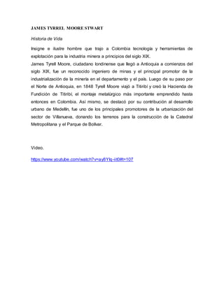 JAMES TYRREL MOORE STWART
Historia de Vida
Insigne e ilustre hombre que trajo a Colombia tecnología y herramientas de
explotación para la industria minera a principios del siglo XIX.
James Tyrell Moore, ciudadano londinense que llegó a Antioquia a comienzos del
siglo XIX, fue un reconocido ingeniero de minas y el principal promotor de la
industrialización de la minería en el departamento y el país. Luego de su paso por
el Norte de Antioquia, en 1848 Tyrell Moore viajó a Titiribí y creó la Hacienda de
Fundición de Titiribí, el montaje metalúrgico más importante emprendido hasta
entonces en Colombia. Así mismo, se destacó por su contribución al desarrollo
urbano de Medellín, fue uno de los principales promotores de la urbanización del
sector de Villanueva, donando los terrenos para la construcción de la Catedral
Metropolitana y el Parque de Bolívar.
Video.
https://www.youtube.com/watch?v=ay8YIq-iit0#t=107
 