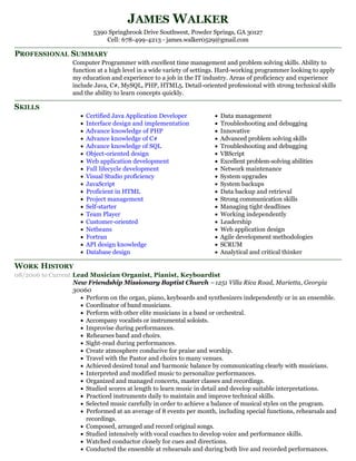 PROFESSIONAL SUMMARY
SKILLS
WORK HISTORY
JAMES WALKER
5390 Springbrook Drive Southwest, Powder Springs, GA 30127
Cell: 678-499-4213 - james.walker0529@gmail.com
Computer Programmer with excellent time management and problem solving skills. Ability to
function at a high level in a wide variety of settings. Hard-working programmer looking to apply
my education and experience to a job in the IT industry. Areas of proficiency and experience
include Java, C#, MySQL, PHP, HTML5. Detail-oriented professional with strong technical skills
and the ability to learn concepts quickly.
Certified Java Application Developer
Interface design and implementation
Advance knowledge of PHP
Advance knowledge of C#
Advance knowledge of SQL
Object-oriented design
Web application development
Full lifecycle development
Visual Studio proficiency
JavaScript
Proficient in HTML
Project management
Self-starter
Team Player
Customer-oriented
Netbeans
Fortran
API design knowledge
Database design
Data management
Troubleshooting and debugging
Innovative
Advanced problem solving skills
Troubleshooting and debugging
VBScript
Excellent problem-solving abilities
Network maintenance
System upgrades
System backups
Data backup and retrieval
Strong communication skills
Managing tight deadlines
Working independently
Leadership
Web application design
Agile development methodologies
SCRUM
Analytical and critical thinker
08/2006 to Current Lead Musician Organist, Pianist, Keyboardist
New Friendship Missionary Baptist Church –1251 Villa Rica Road, Marietta, Georgia
30060
Perform on the organ, piano, keyboards and synthesizers independently or in an ensemble.
Coordinator of band musicians.
Perform with other elite musicians in a band or orchestral.
Accompany vocalists or instrumental soloists.
Improvise during performances.
Rehearses band and choirs.
Sight-read during performances.
Create atmosphere conducive for praise and worship.
Travel with the Pastor and choirs to many venues.
Achieved desired tonal and harmonic balance by communicating clearly with musicians.
Interpreted and modified music to personalize performances.
Organized and managed concerts, master classes and recordings.
Studied scores at length to learn music in detail and develop suitable interpretations.
Practiced instruments daily to maintain and improve technical skills.
Selected music carefully in order to achieve a balance of musical styles on the program.
Performed at an average of 8 events per month, including special functions, rehearsals and
recordings.
Composed, arranged and record original songs.
Studied intensively with vocal coaches to develop voice and performance skills.
Watched conductor closely for cues and directions.
Conducted the ensemble at rehearsals and during both live and recorded performances.
 