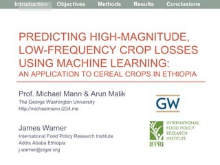 Introduction Objectives Methods Results Conclusions
PREDICTING HIGH-MAGNITUDE,
LOW-FREQUENCY CROP LOSSES
USING MACHINE LEARNING:
AN APPLICATION TO CEREAL CROPS IN ETHIOPIA
Prof. Michael Mann & Arun Malik
The George Washington University
http://michaelmann.i234.me
James Warner
International Food Policy Research Institute
Addis Ababa Ethiopia
j.warner@cigar.org
 