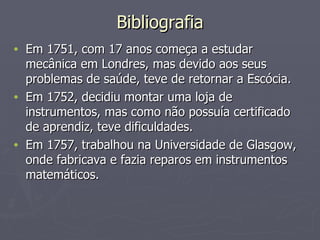 Bibliografia Em 1751, com 17 anos começa a estudar mecânica em Londres, mas devido aos seus problemas de saúde, teve de retornar a Escócia. Em 1752, decidiu montar uma loja de instrumentos, mas como não possuía certificado de aprendiz, teve dificuldades.  Em 1757, trabalhou na Universidade de Glasgow, onde fabricava e fazia reparos em instrumentos matemáticos. 