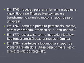 Em 1763, recebeu para arranjar uma máquina a vapor tipo a de Thomas Newcomen, e a transforma no primeiro motor a vapor de uso universal. Em 1769, adquiri a primeira patente do invento, porém endividado, associou-se a John Roebuck. Em 1770, associa-se com o industrial Matthew Boulton, e constrói suas primeiras máquinas. Em 1784, aperfeiçoa a locomotiva a vapor de Richard Trevithick, e utiliza pela primeira vez o termo cavalo-de-força(HP). 