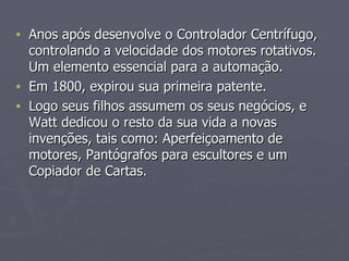 Anos após desenvolve o Controlador Centrífugo, controlando a velocidade dos motores rotativos. Um elemento essencial para a automação. Em 1800, expirou sua primeira patente. Logo seus filhos assumem os seus negócios, e Watt dedicou o resto da sua vida a novas invenções, tais como: Aperfeiçoamento de motores, Pantógrafos para escultores e um Copiador de Cartas.  
