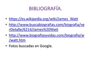 BIBLIOGRAFÍA.
• https://es.wikipedia.org/wiki/James_Watt
• http://www.buscabiografias.com/biografia/ve
rDetalle/6214/James%20Watt
• http://www.biografiasyvidas.com/biografia/w
/watt.htm
• Fotos buscadas en Google.
 