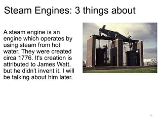 Steam Engines: 3 things about A steam engine is an engine which operates by using steam from hot water. They were created circa 1776. It's creation is attributed to James Watt, but he didn't invent it. I will be talking about him later.   