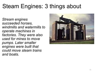 Steam Engines: 3 things about Stream engines succeeded horses, windmills and watermills to operate machines in factories. They were also used for mines to move pumps. Later smaller engines were built that could move steam trains and boats.   