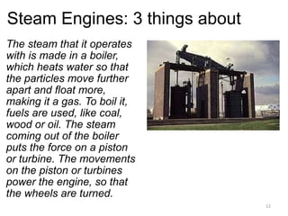 Steam Engines: 3 things about The steam that it operates with is made in a boiler, which heats water so that the particles move further apart and float more, making it a gas. To boil it, fuels are used, like coal, wood or oil. The steam coming out of the boiler puts the force on a piston or turbine. The movements on the piston or turbines power the engine, so that the wheels are turned.   