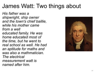 James Watt: Two things about His father was a shipwright, ship owner and the town's chief baillie, while his mother came from a well educated family. He was home educated most of the time, but he went to real school as well. He had an aptitude for maths and was also a mathmatician. The electrical measurement watt is named after him.   
