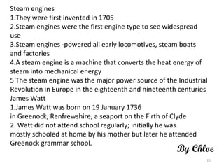 Steam engines 1.They were first invented in 1705 2.Steam engines were the first engine type to see widespread use 3.Steam engines ­powered all early locomotives, steam boats and factories 4.A steam engine is a machine that converts the heat energy of steam into mechanical energy 5 The steam engine was the major power source of the Industrial Revolution in Europe in the eighteenth and nineteenth centuries James Watt 1.James Watt was born on 19 January 1736 in Greenock, Renfrewshire, a seaport on the Firth of Clyde 2. Watt did not attend school regularly; initially he was mostly schooled at home by his mother but later he attended Greenock grammar school. By Chloe 