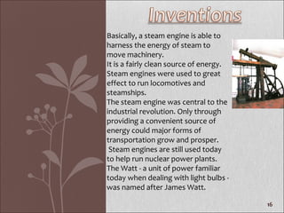 Basically, a steam engine is able to harness the energy of steam to move machinery. It is a fairly clean source of energy.  Steam engines were used to great effect to run locomotives and steamships.  The steam engine was central to the industrial revolution. Only through providing a convenient source of energy could major forms of transportation grow and prosper. Steam engines are still used today to help run nuclear power plants. The Watt - a unit of power familiar today when dealing with light bulbs - was named after James Watt. 