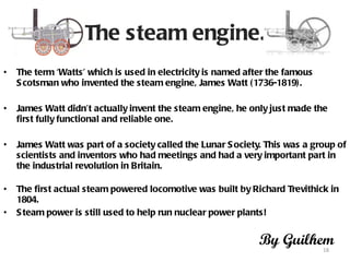 The steam engine. The term ‘Watts’ which is used in electricity is named after the famous Scotsman who invented the steam engine, James Watt (1736-1819).  James Watt didn’t actually invent the steam engine, he only just made the first fully functional and reliable one.  James Watt was part of a society called the Lunar Society. This was a group of scientists and inventors who had meetings and had a very important part in the industrial revolution in Britain.  The first actual steam powered locomotive was built by Richard Trevithick in 1804.  Steam power is still used to help run nuclear power plants!  By Guilhem 