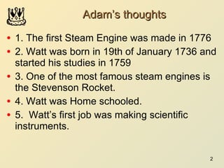 Adam’s thoughts 1. The first Steam Engine was made in 1776 2. Watt was born in 19th of January 1736 and started his studies in 1759 3. One of the most famous steam engines is the Stevenson Rocket. 4. Watt was Home schooled. 5.  Watt’s first job was making scientific instruments. 