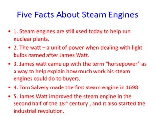 Five Facts About Steam Engines 1. Steam engines are still used today to help run nuclear plants. 2. The watt – a unit of power when dealing with light bulbs named after James Watt. 3. James watt came up with the term “horsepower” as a way to help explain how much work his steam engines could do to buyers.  4. Tom Salvery made the first steam engine in 1698. 5. James Watt improved the steam engine in the second half of the 18 th  century , and it also started the industrial revolution. 