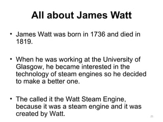 All about James Watt James Watt was born in 1736 and died in 1819. When he was working at the University of Glasgow, he became interested in the technology of steam engines so he decided to make a better one. The called it the Watt Steam Engine, because it was a steam engine and it was created by Watt. 