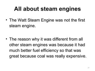 All about steam engines The Watt Steam Engine was not the first steam engine. The reason why it was different from all other steam engines was because it had much better fuel efficiency so that was great because coal was really expensive. 