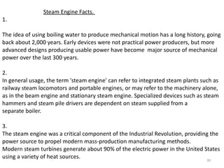   Steam Engine Facts.  1. The idea of using boiling water to produce mechanical motion has a long history, going back about 2,000 years. Early devices were not practical power producers, but more advanced designs producing usable power have become  major source of mechanical power over the last 300 years. 2.  In general usage, the term 'steam engine' can refer to integrated steam plants such as railway steam locomotors and portable engines, or may refer to the machinery alone, as in the beam engine and stationary steam engine. Specialized devices such as steam hammers and steam pile drivers are dependent on steam supplied from a separate boiler. 3.  The steam engine was a critical component of the Industrial Revolution, providing the power source to propel modern mass-production manufacturing methods. Modern steam turbines generate about 90% of the electric power in the United States using a variety of heat sources. 
