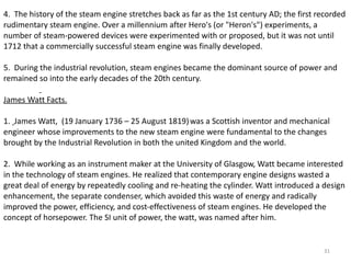 4.  The  history of the steam engine stretches back as far as the 1st century AD; the first recorded rudimentary steam engine. Over a millennium after Hero's (or "Heron's") experiments, a number of steam-powered devices were experimented with or proposed, but it was not until 1712 that a commercially successful steam engine was finally developed. 5.  During the industrial revolution, steam engines became the dominant source of power and remained so into the early decades of the 20th century.    James Watt Facts. 1.  James Watt,  (19 January 1736 – 25 August 1819)   was a Scottish inventor and mechanical engineer whose improvements to the new steam engine were fundamental to the changes brought by the Industrial Revolution in both the united Kingdom and the world. 2.  While working as an instrument maker at the University of Glasgow, Watt became interested in the technology of steam engines. He realized that contemporary engine designs wasted a great deal of energy by repeatedly cooling and re-heating the cylinder. Watt introduced a design enhancement, the separate condenser, which avoided this waste of energy and radically improved the power, efficiency, and cost-effectiveness of steam engines. He developed the concept of horsepower. The SI unit of power, the watt, was named after him.   