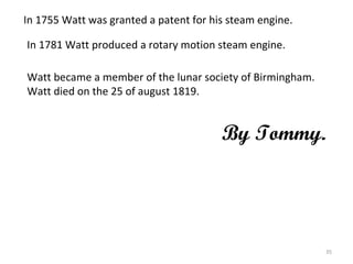 In 1755 Watt was granted a patent for his steam engine. In 1781 Watt produced a rotary motion steam engine.   Watt became a member of the lunar society of Birmingham. Watt died on the 25 of august 1819.   By Tommy. 