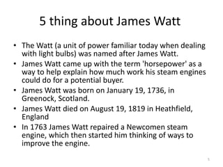 5 thing about James Watt  The Watt (a unit of power familiar today when dealing with light bulbs) was named after James Watt. James Watt came up with the term 'horsepower' as a way to help explain how much work his steam engines could do for a potential buyer. James Watt was born on January 19, 1736, in Greenock, Scotland. James Watt died on August 19, 1819 in Heathfield, England In 1763 James Watt repaired a Newcomen steam engine, which then started him thinking of ways to improve the engine. 